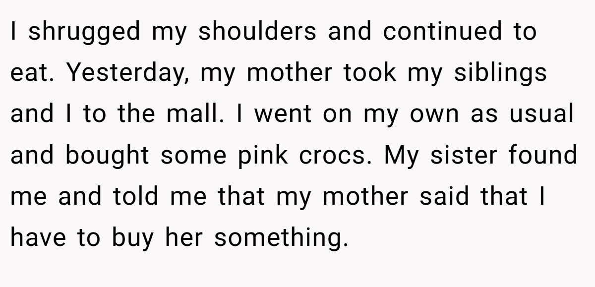I shrugged my shoulders and continued to eat. Yesterday, my mother took my siblings and I to the mall. I went on my own as usual and bought some pink crocs. My sister found me and told me that my mother said that I have to buy her something.