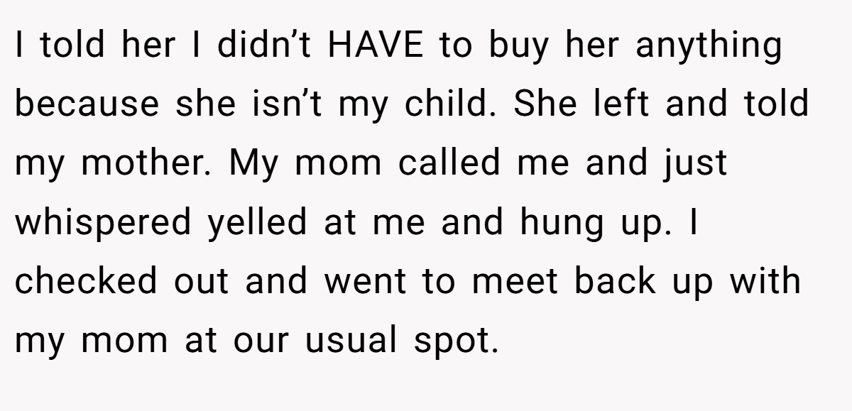 I told her I didn’t HAVE to buy her anything because she isn’t my child. She left and told my mother. My mom called me and just whispered yelled at me and hung up. I checked out and went to meet back up with my mom at our usual spot.