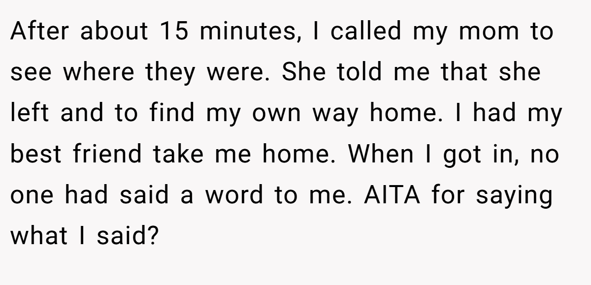 After about 15 minutes, I called my mom to see where they were. She told me that she left and to find my own way home. I had my best friend take me home. When I got in, no one had said a word to me. AITA for saying what I said?