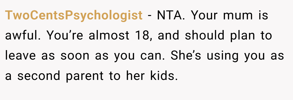 TwoCentsPsychologist - NTA. Your mum is awful. You’re almost 18, and should plan to leave as soon as you can. She’s using you as a second parent to her kids.