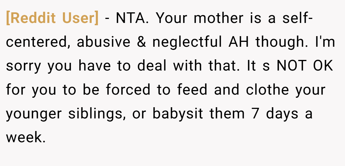 [Reddit User] - NTA. Your mother is a self-centered, abusive & neglectful AH though. I'm sorry you have to deal with that. It s NOT OK for you to be forced to feed and clothe your younger siblings, or babysit them 7 days a week.