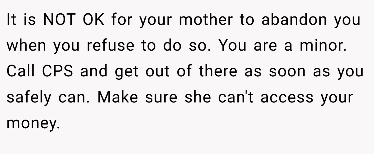 It is NOT OK for your mother to abandon you when you refuse to do so. You are a minor. Call CPS and get out of there as soon as you safely can. Make sure she can't access your money.