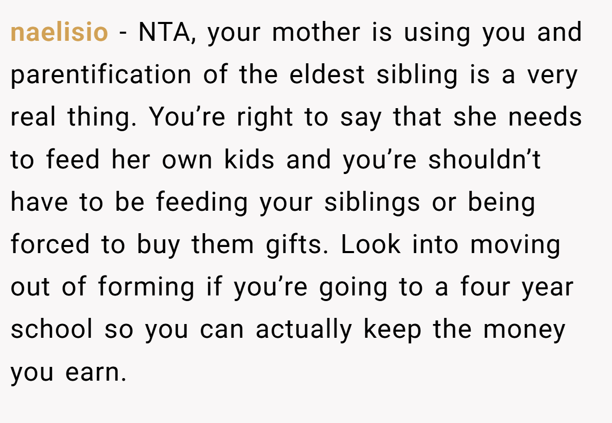 naelisio - NTA, your mother is using you and parentification of the eldest sibling is a very real thing. You’re right to say that she needs to feed her own kids and you’re shouldn’t have to be feeding your siblings or being forced to buy them gifts. Look into moving out of forming if you’re going to a four year school so you can actually keep the money you earn.