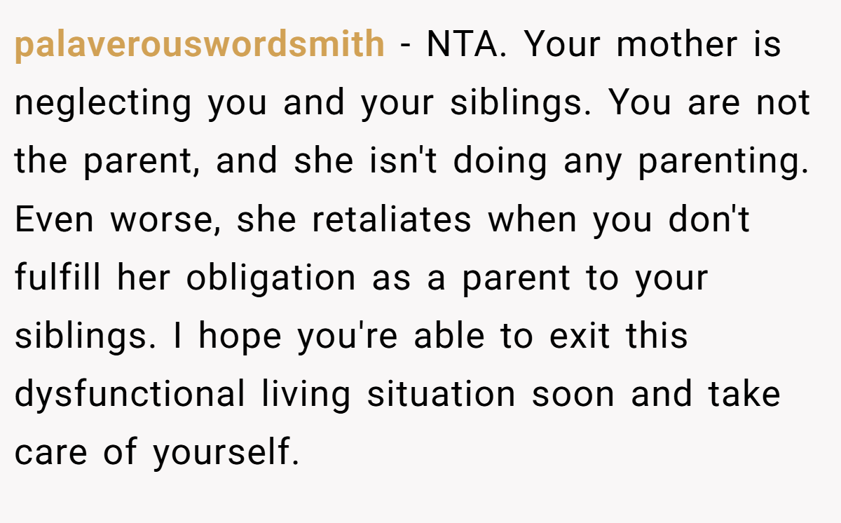 palaverouswordsmith - NTA. Your mother is neglecting you and your siblings. You are not the parent, and she isn't doing any parenting. Even worse, she retaliates when you don't fulfill her obligation as a parent to your siblings. I hope you're able to exit this dysfunctional living situation soon and take care of yourself.