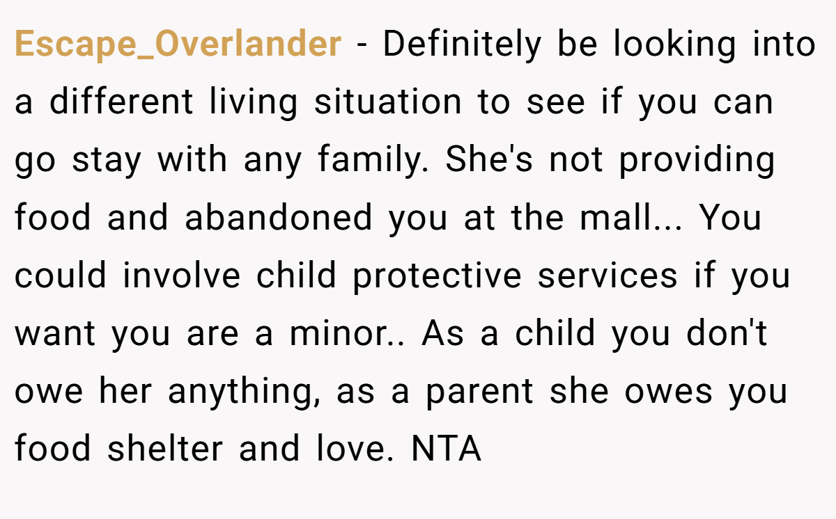 Escape_Overlander - Definitely be looking into a different living situation to see if you can go stay with any family. She's not providing food and abandoned you at the mall... You could involve child protective services if you want you are a minor.. As a child you don't owe her anything, as a parent she owes you food shelter and love. NTA