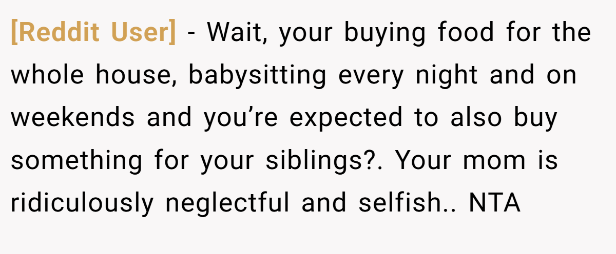 [Reddit User] - Wait, your buying food for the whole house, babysitting every night and on weekends and you’re expected to also buy something for your siblings?. Your mom is ridiculously neglectful and selfish.. NTA