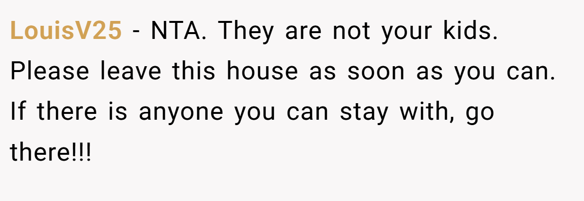 LouisV25 - NTA. They are not your kids. Please leave this house as soon as you can. If there is anyone you can stay with, go there!!!