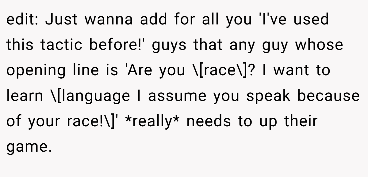 edit: Just wanna add for all you 'I've used this tactic before!' guys that any guy whose opening line is 'Are you \[race\]? I want to learn \[language I assume you speak because of your race!\]' *really* needs to up their game.