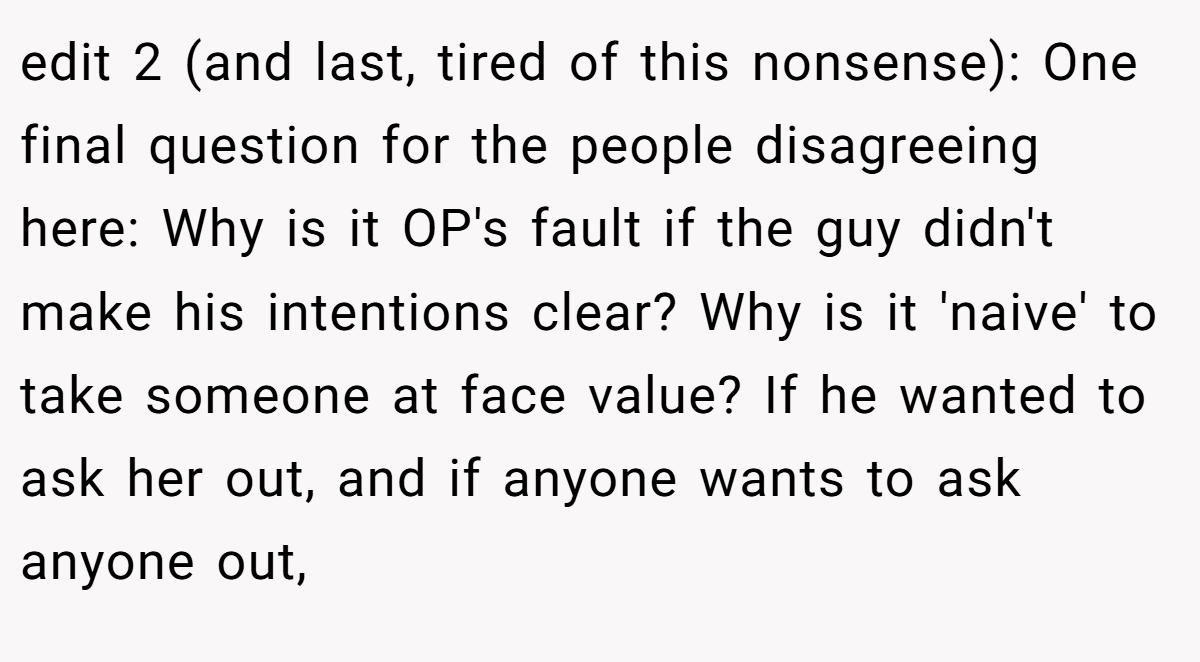 edit 2 (and last, tired of this nonsense): One final question for the people disagreeing here: Why is it OP's fault if the guy didn't make his intentions clear? Why is it 'naive' to take someone at face value? If he wanted to ask her out, and if anyone wants to ask anyone out,