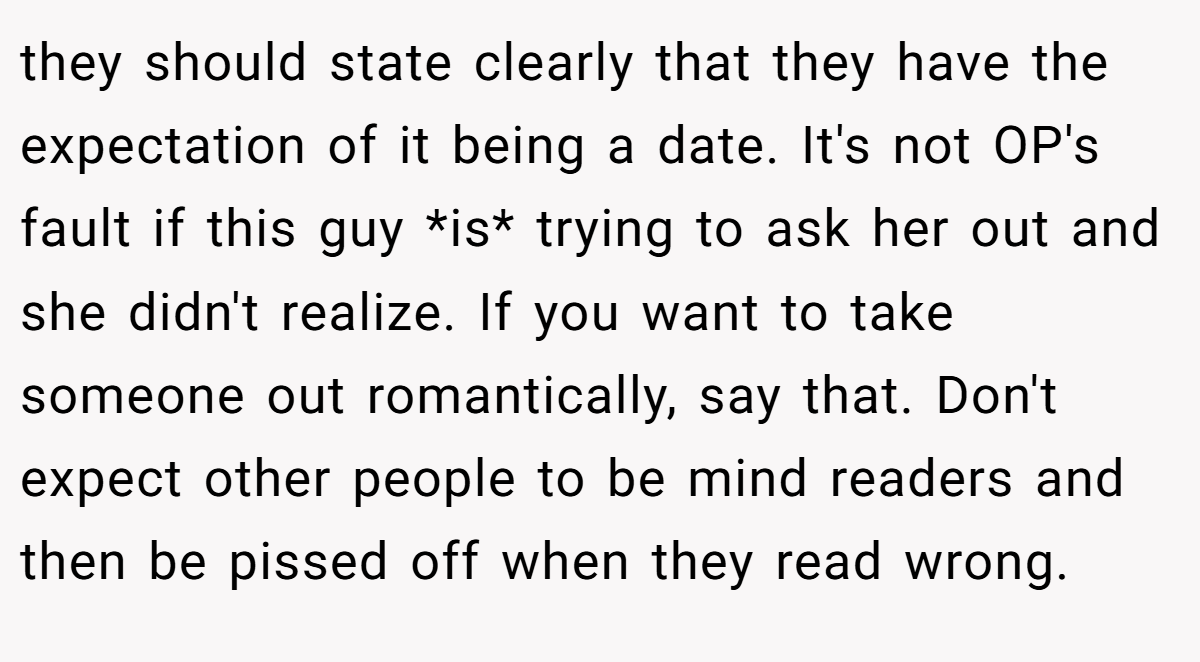 they should state clearly that they have the expectation of it being a date. It's not OP's fault if this guy *is* trying to ask her out and she didn't realize. If you want to take someone out romantically, say that. Don't expect other people to be mind readers and then be pissed off when they read wrong.