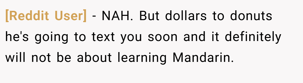 [Reddit User] − NAH. But dollars to donuts he's going to text you soon and it definitely will not be about learning Mandarin.