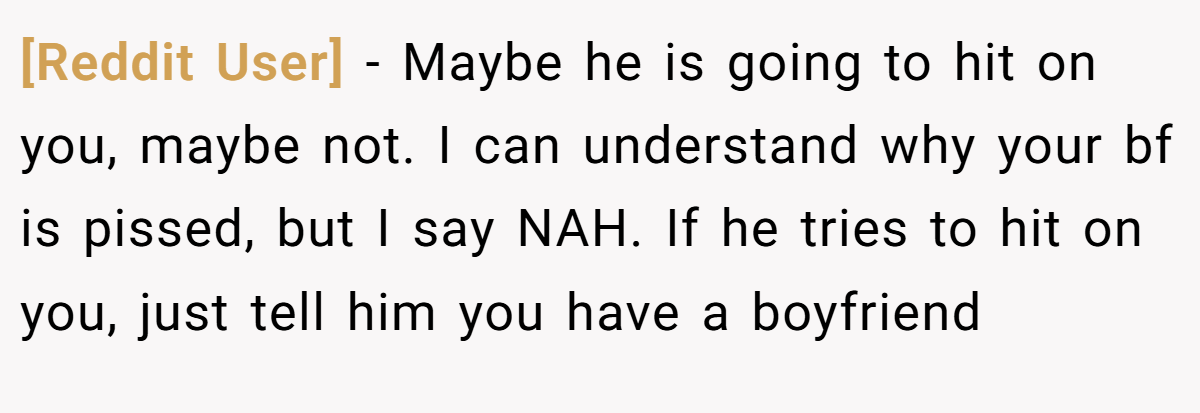 [Reddit User] − Maybe he is going to hit on you, maybe not. I can understand why your bf is pissed, but I say NAH. If he tries to hit on you, just tell him you have a boyfriend