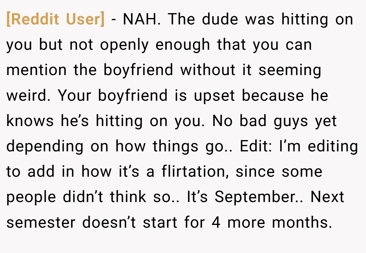 [Reddit User] − NAH. The dude was hitting on you but not openly enough that you can mention the boyfriend without it seeming weird. Your boyfriend is upset because he knows he’s hitting on you. No bad guys yet depending on how things go.. Edit: I’m editing to add in how it’s a flirtation, since some people didn’t think so.. It’s September.. Next semester doesn’t start for 4 more months.