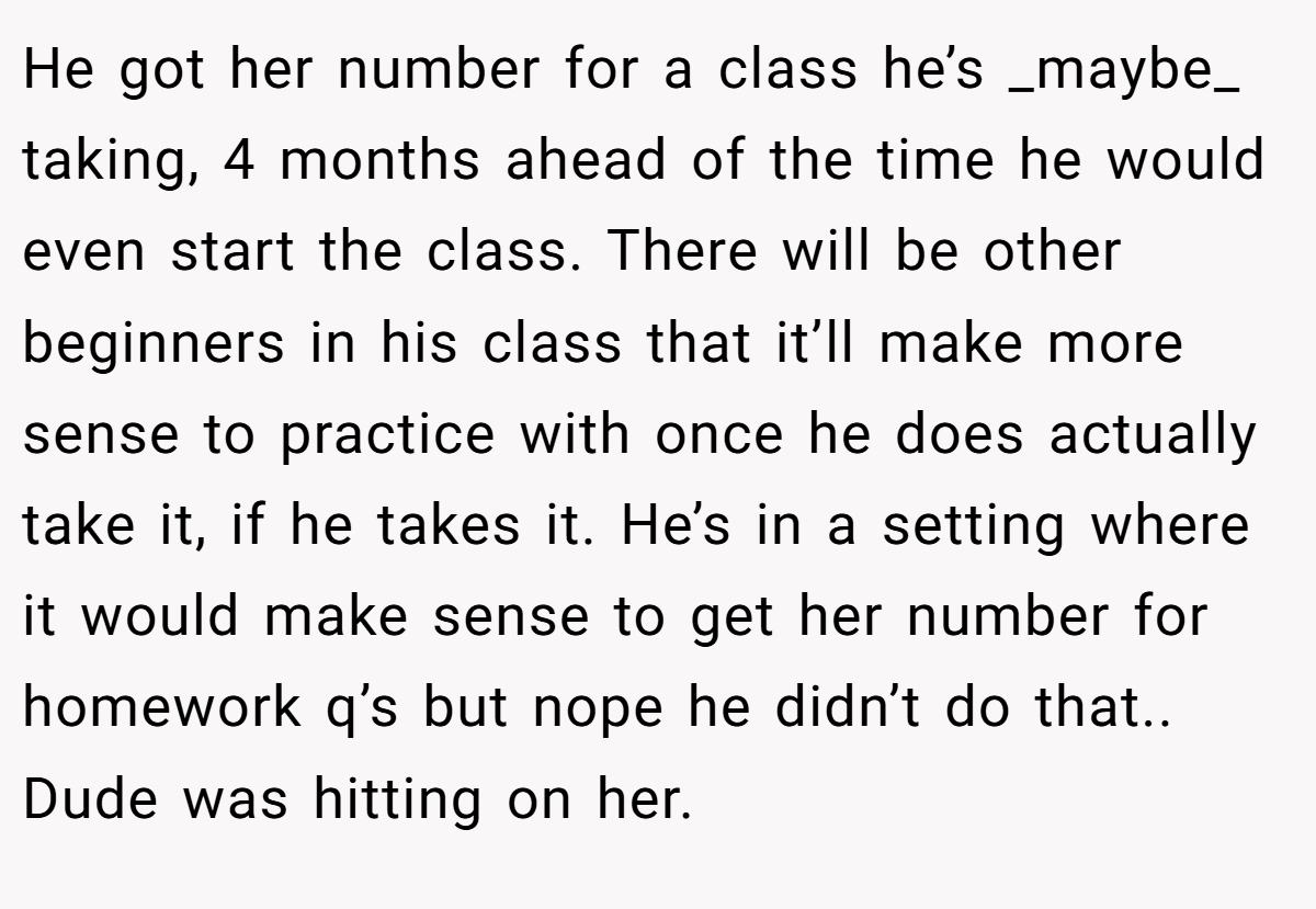 He got her number for a class he’s _maybe_ taking, 4 months ahead of the time he would even start the class. There will be other beginners in his class that it’ll make more sense to practice with once he does actually take it, if he takes it. He’s in a setting where it would make sense to get her number for homework q’s but nope he didn’t do that.. Dude was hitting on her.