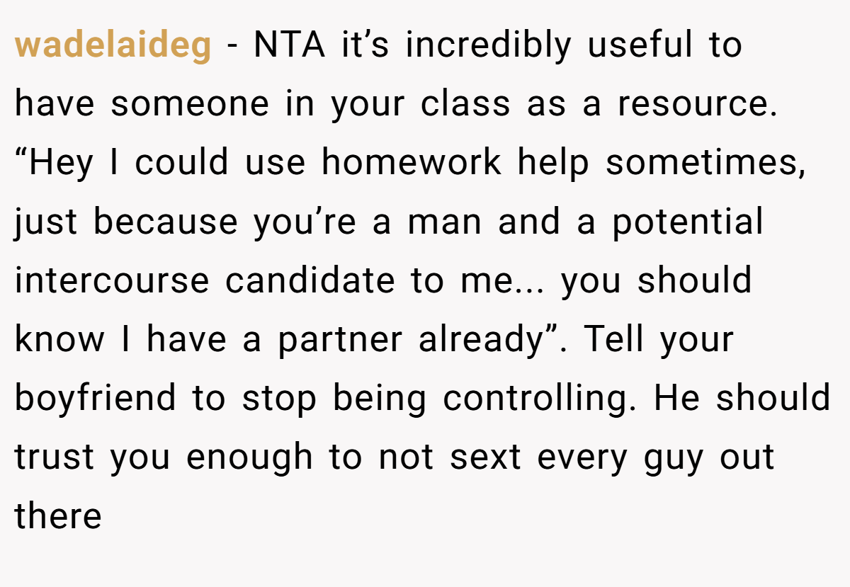 wadelaideg − NTA it’s incredibly useful to have someone in your class as a resource. “Hey I could use homework help sometimes, just because you’re a man and a potential intercourse candidate to me... you should know I have a partner already”. Tell your boyfriend to stop being controlling. He should trust you enough to not sext every guy out there
