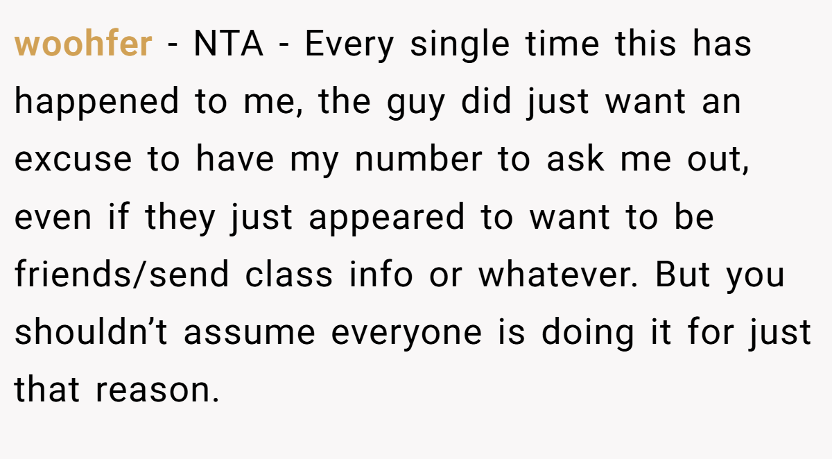 woohfer − NTA - Every single time this has happened to me, the guy did just want an excuse to have my number to ask me out, even if they just appeared to want to be friends/send class info or whatever. But you shouldn’t assume everyone is doing it for just that reason.