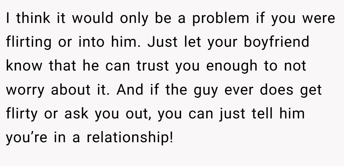 I think it would only be a problem if you were flirting or into him. Just let your boyfriend know that he can trust you enough to not worry about it. And if the guy ever does get flirty or ask you out, you can just tell him you’re in a relationship!