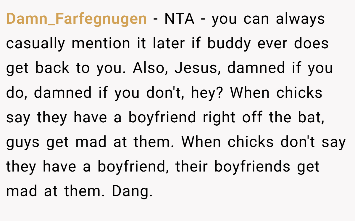 Damn_Farfegnugen − NTA - you can always casually mention it later if buddy ever does get back to you. Also, Jesus, damned if you do, damned if you don't, hey? When chicks say they have a boyfriend right off the bat, guys get mad at them. When chicks don't say they have a boyfriend, their boyfriends get mad at them. Dang.