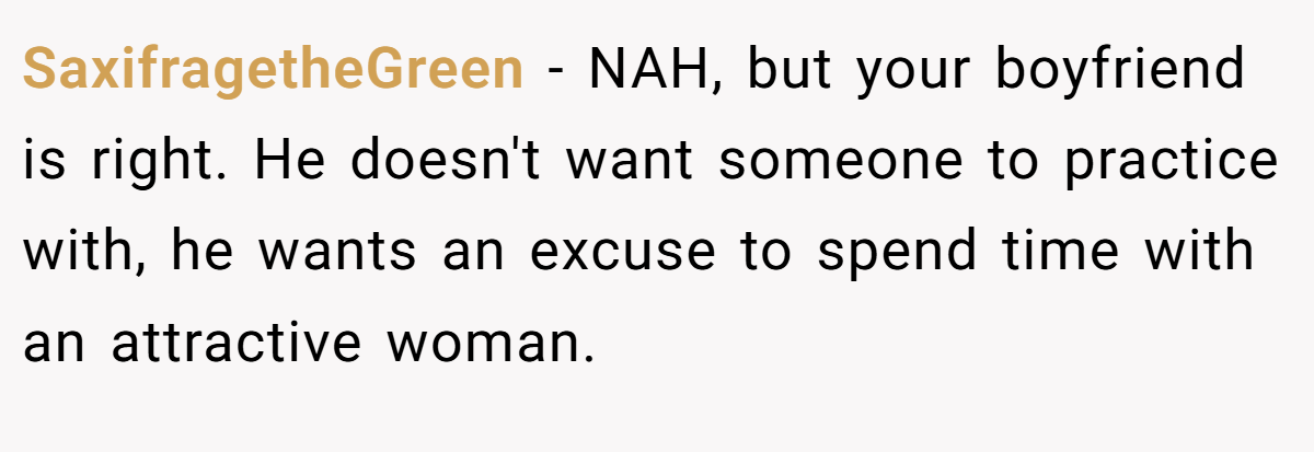 SaxifragetheGreen − NAH, but your boyfriend is right. He doesn't want someone to practice with, he wants an excuse to spend time with an attractive woman.