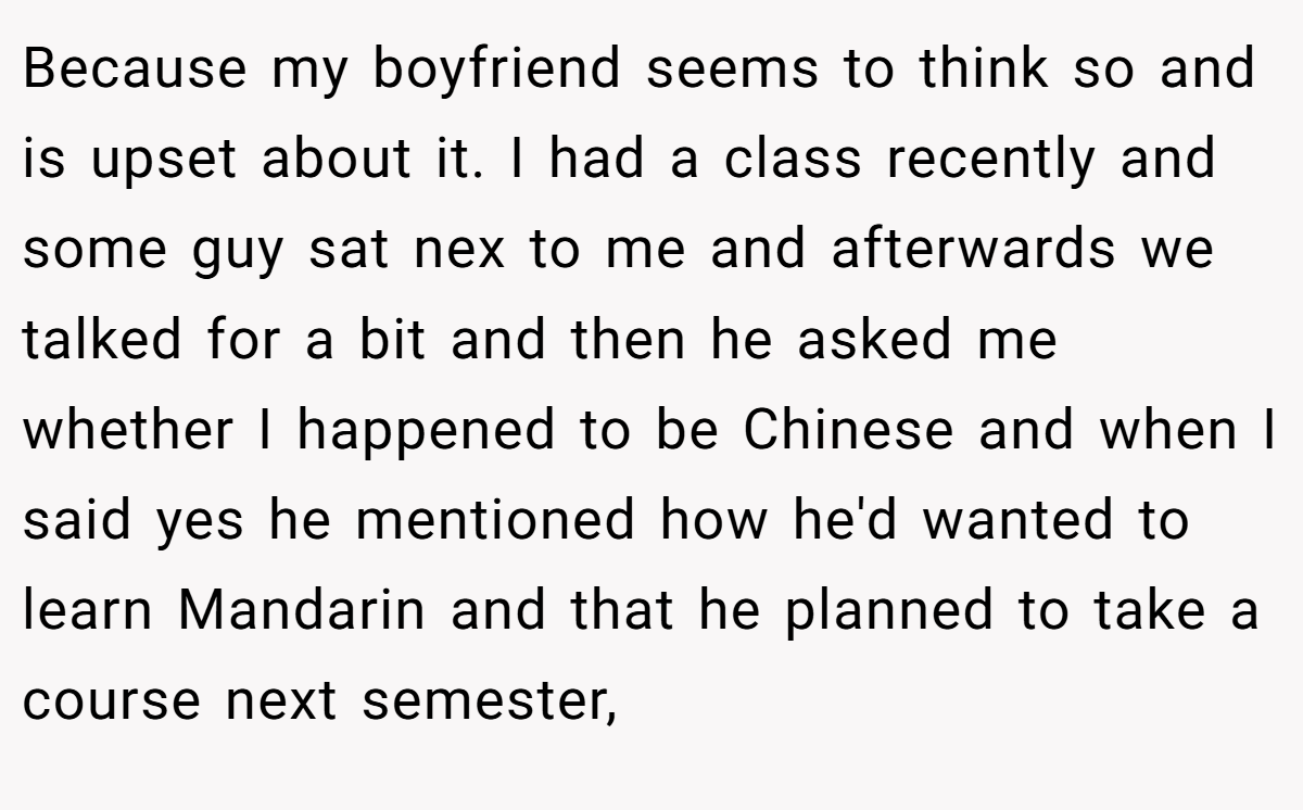 Because my boyfriend seems to think so and is upset about it. I had a class recently and some guy sat nex to me and afterwards we talked for a bit and then he asked me whether I happened to be Chinese and when I said yes he mentioned how he'd wanted to learn Mandarin and that he planned to take a course next semester,