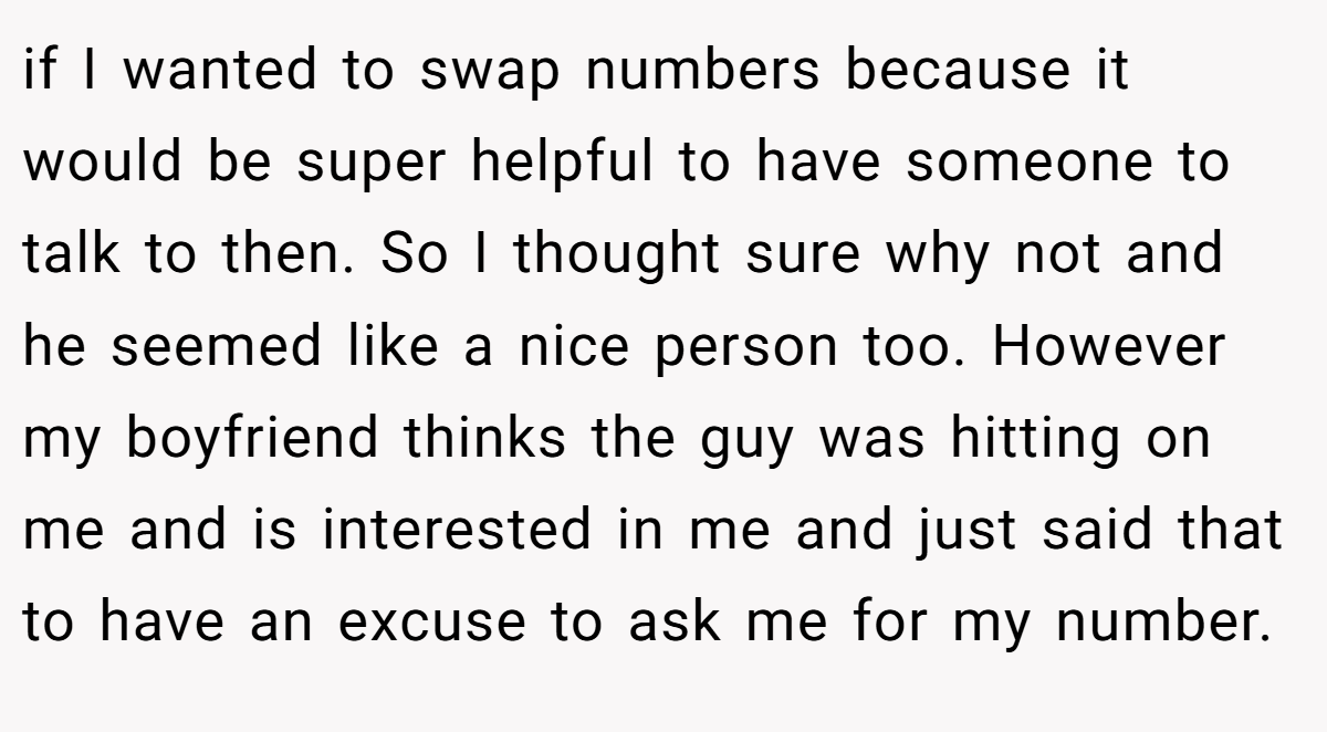 if I wanted to swap numbers because it would be super helpful to have someone to talk to then. So I thought sure why not and he seemed like a nice person too. However my boyfriend thinks the guy was hitting on me and is interested in me and just said that to have an excuse to ask me for my number.