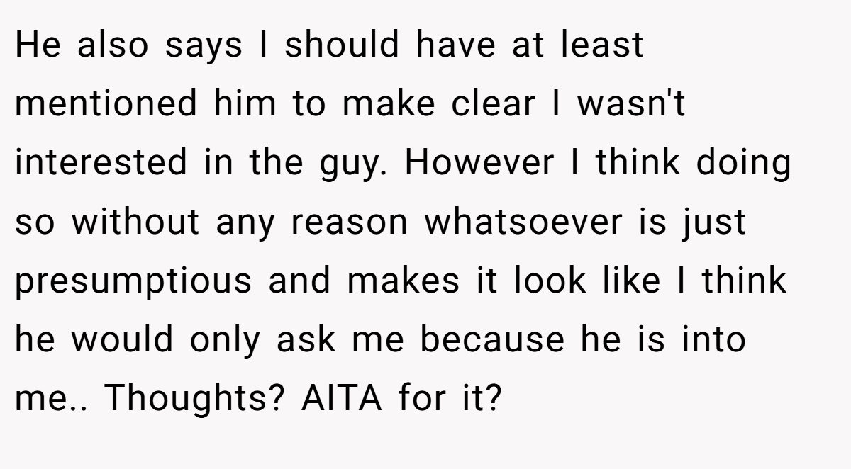 He also says I should have at least mentioned him to make clear I wasn't interested in the guy. However I think doing so without any reason whatsoever is just presumptious and makes it look like I think he would only ask me because he is into me.. Thoughts? AITA for it?