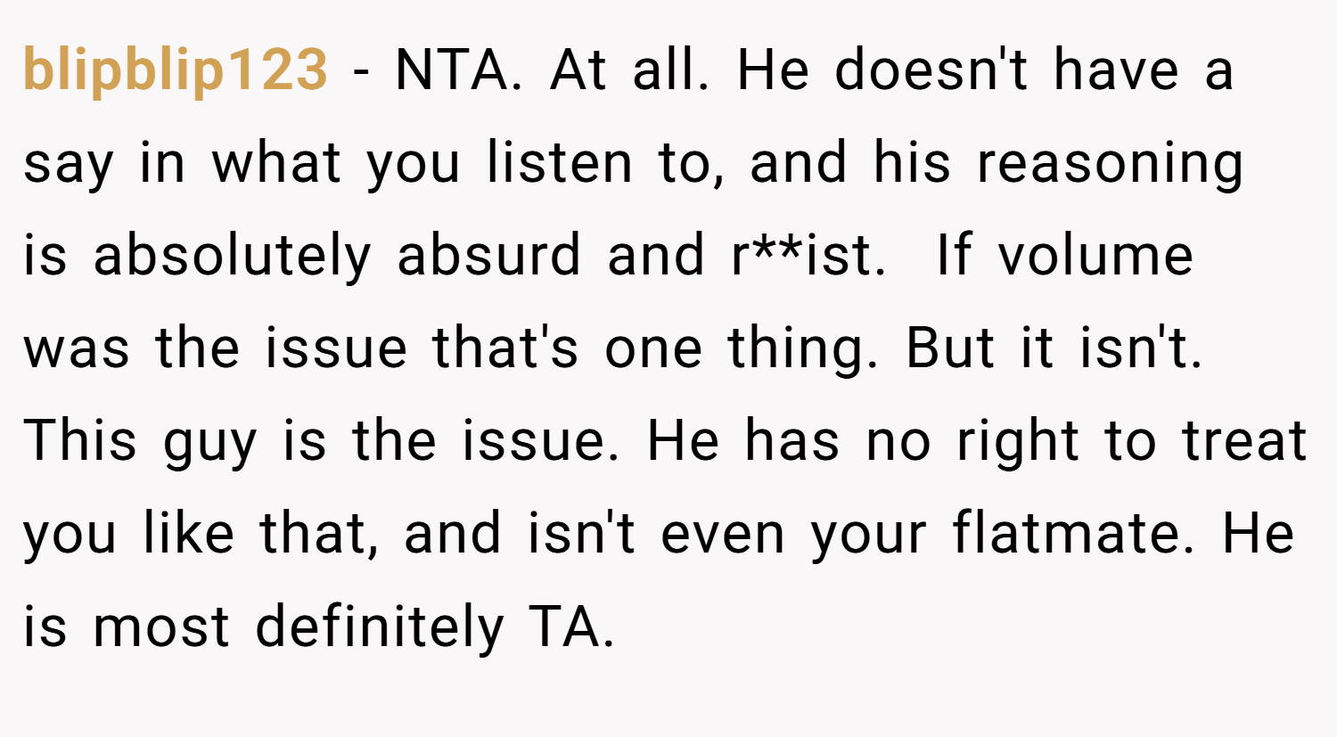 blipblip123 − NTA. At all. He doesn't have a say in what you listen to, and his reasoning is absolutely absurd and r**ist.  If volume was the issue that's one thing. But it isn't. This guy is the issue. He has no right to treat you like that, and isn't even your flatmate. He is most definitely TA.