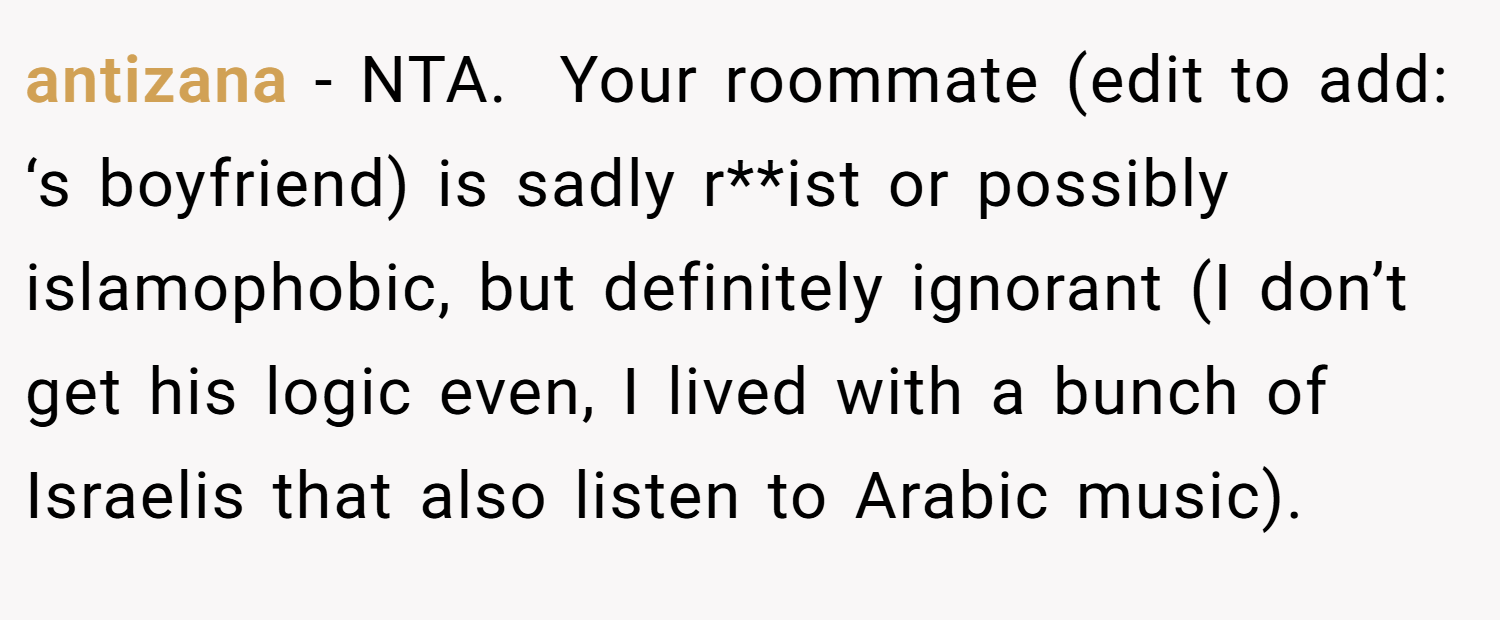 antizana − NTA.  Your roommate (edit to add: ‘s boyfriend) is sadly r**ist or possibly islamophobic, but definitely ignorant (I don’t get his logic even, I lived with a bunch of Israelis that also listen to Arabic music).
