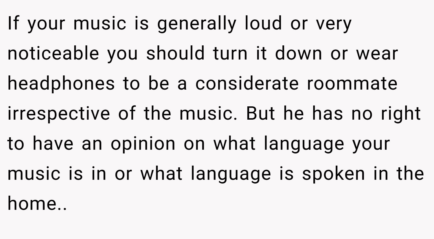 If your music is generally loud or very noticeable you should turn it down or wear headphones to be a considerate roommate irrespective of the music. But he has no right to have an opinion on what language your music is in or what language is spoken in the home..