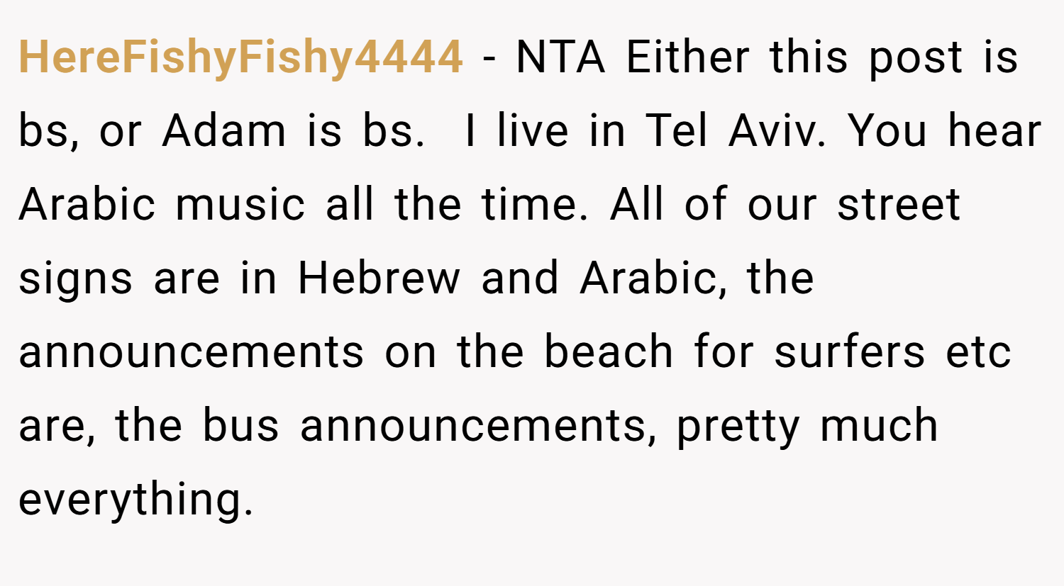 HereFishyFishy4444 − NTA Either this post is bs, or Adam is bs.  I live in Tel Aviv. You hear Arabic music all the time. All of our street signs are in Hebrew and Arabic, the announcements on the beach for surfers etc are, the bus announcements, pretty much everything.