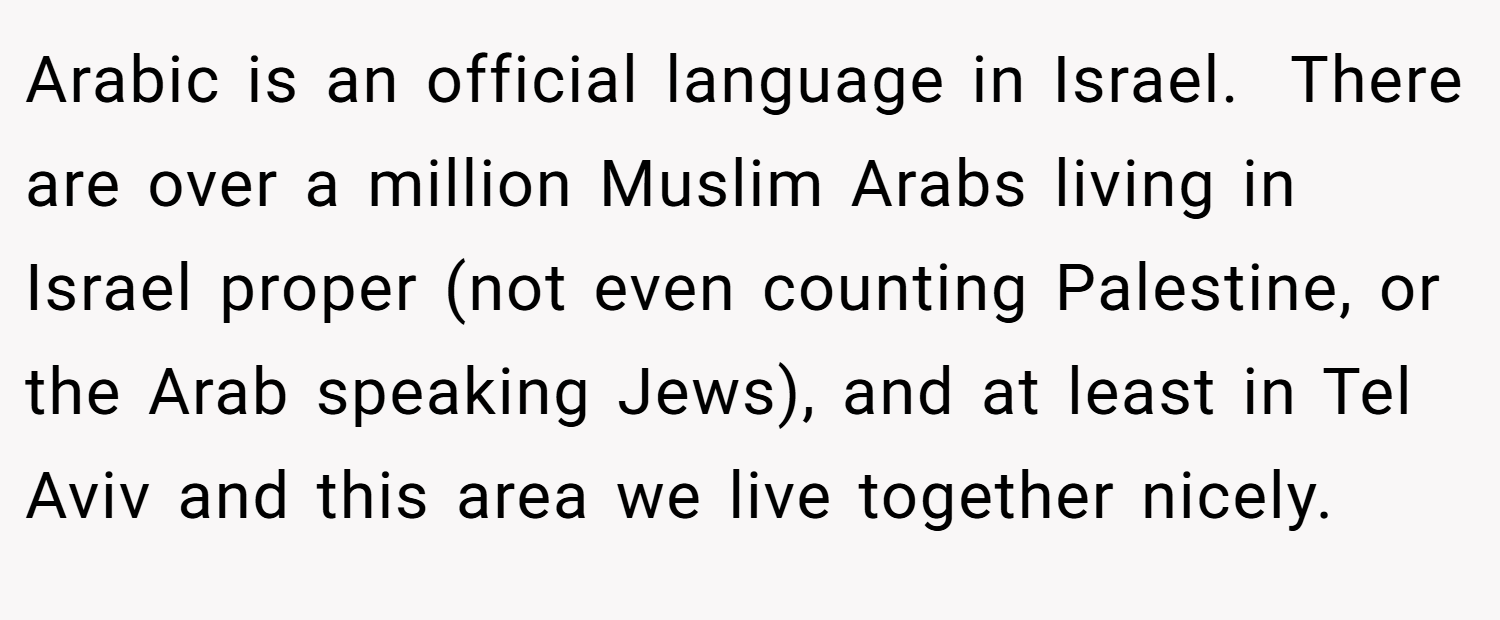 Arabic is an official language in Israel.  There are over a million Muslim Arabs living in Israel proper (not even counting Palestine, or the Arab speaking Jews), and at least in Tel Aviv and this area we live together nicely.