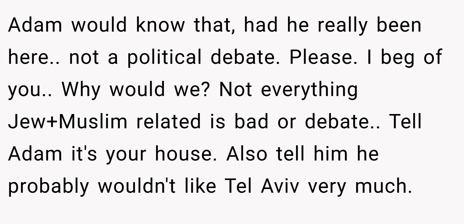 Adam would know that, had he really been here.. not a political debate. Please. I beg of you.. Why would we? Not everything Jew+Muslim related is bad or debate.. Tell Adam it's your house. Also tell him he probably wouldn't like Tel Aviv very much.