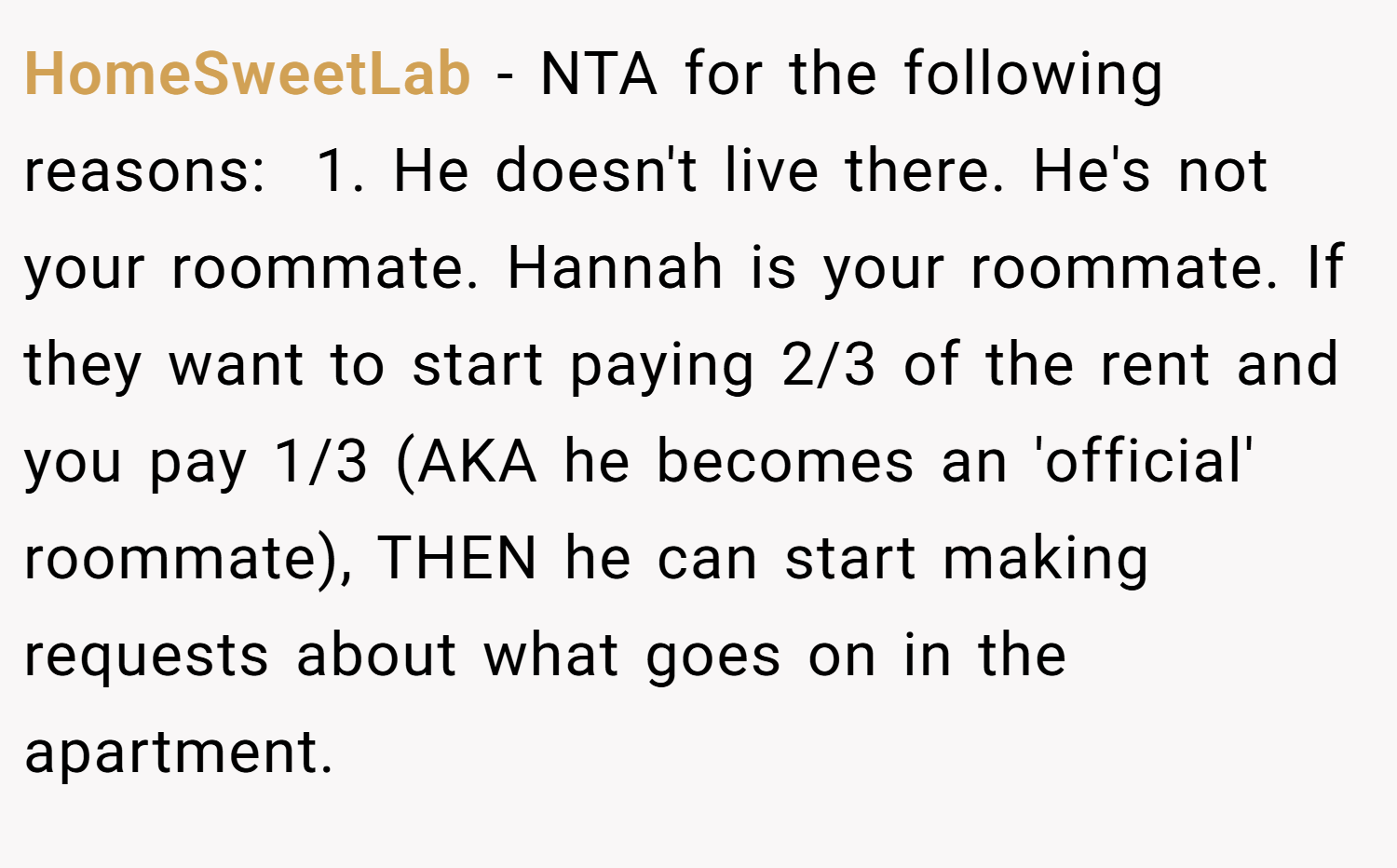 HomeSweetLab − NTA for the following reasons:  1. He doesn't live there. He's not your roommate. Hannah is your roommate. If they want to start paying 2/3 of the rent and you pay 1/3 (AKA he becomes an 'official' roommate), THEN he can start making requests about what goes on in the apartment.