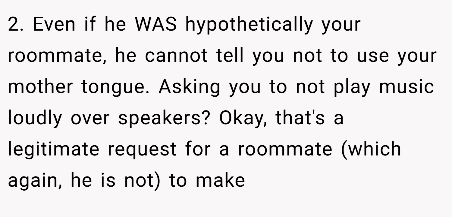 2. Even if he WAS hypothetically your roommate, he cannot tell you not to use your mother tongue. Asking you to not play music loudly over speakers? Okay, that's a legitimate request for a roommate (which again, he is not) to make