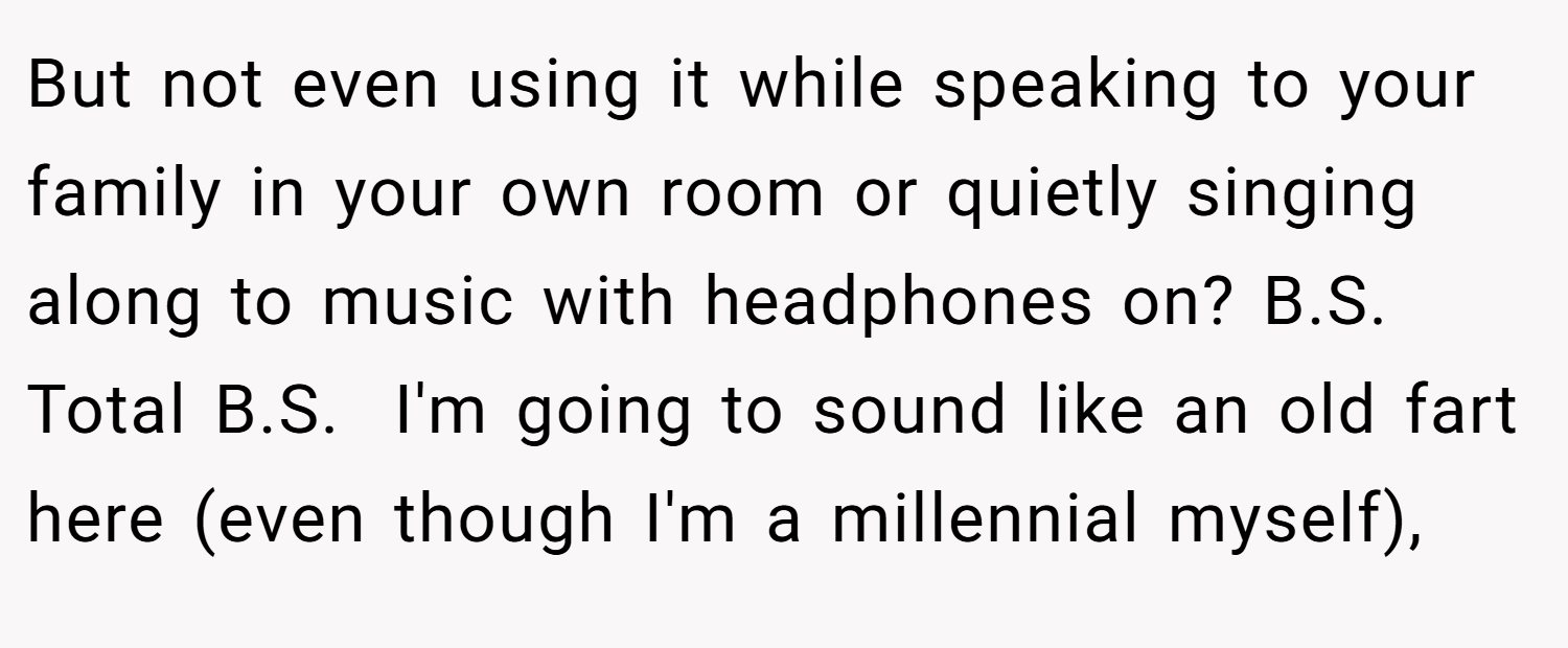 But not even using it while speaking to your family in your own room or quietly singing along to music with headphones on? B.S. Total B.S.  I'm going to sound like an old fart here (even though I'm a millennial myself),