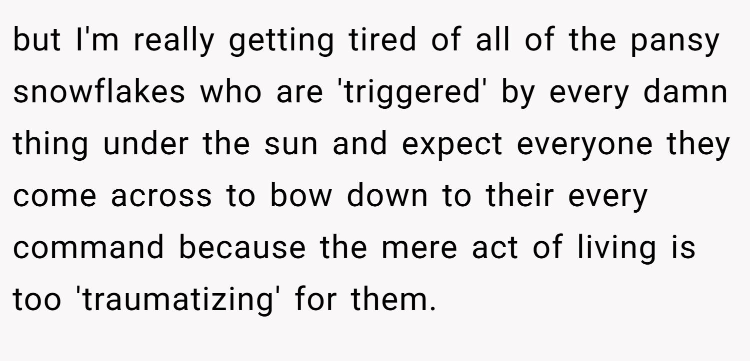 but I'm really getting tired of all of the pansy snowflakes who are 'triggered' by every damn thing under the sun and expect everyone they come across to bow down to their every command because the mere act of living is too 'traumatizing' for them.