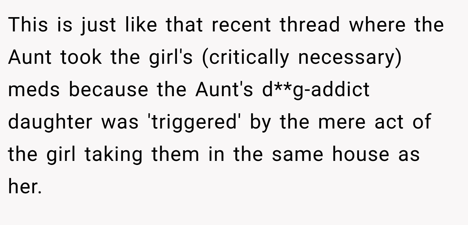 This is just like that recent thread where the Aunt took the girl's (critically necessary) meds because the Aunt's d**g-addict daughter was 'triggered' by the mere act of the girl taking them in the same house as her.