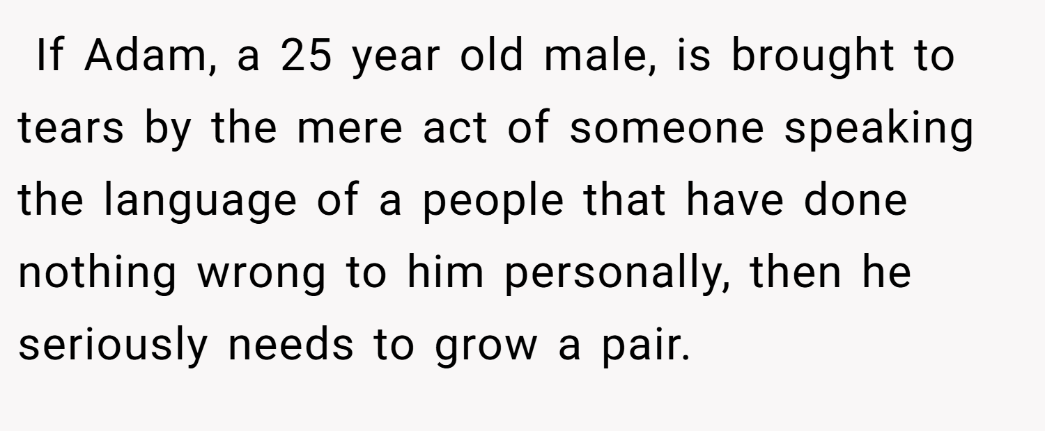  If Adam, a 25 year old male, is brought to tears by the mere act of someone speaking the language of a people that have done nothing wrong to him personally, then he seriously needs to grow a pair.
