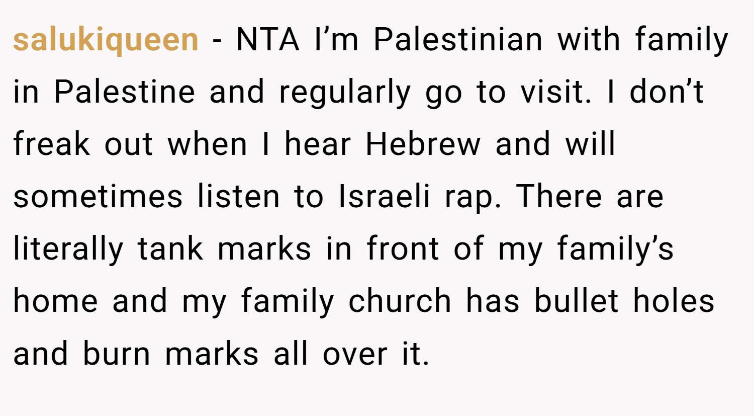 salukiqueen − NTA I’m Palestinian with family in Palestine and regularly go to visit. I don’t freak out when I hear Hebrew and will sometimes listen to Israeli rap. There are literally tank marks in front of my family’s home and my family church has bullet holes and burn marks all over it.