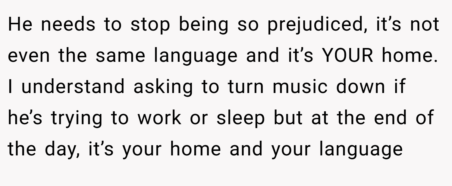 He needs to stop being so prejudiced, it’s not even the same language and it’s YOUR home. I understand asking to turn music down if he’s trying to work or sleep but at the end of the day, it’s your home and your language