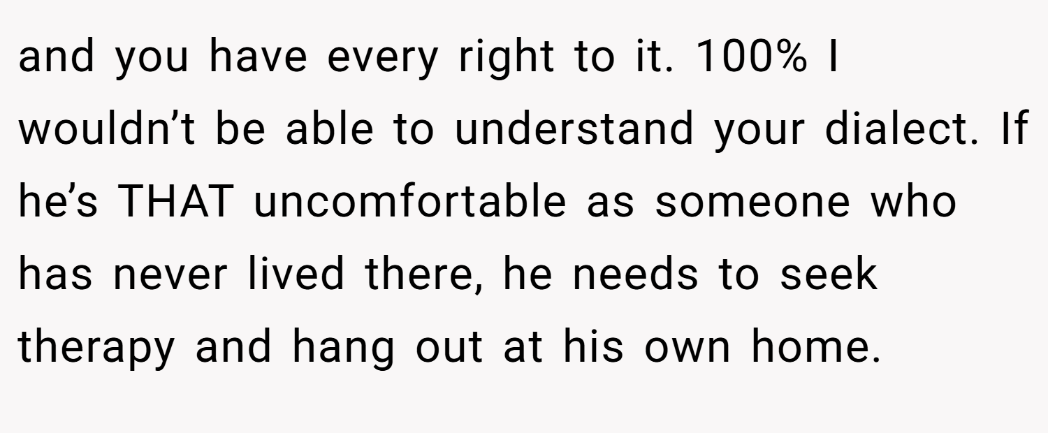and you have every right to it. 100% I wouldn’t be able to understand your dialect. If he’s THAT uncomfortable as someone who has never lived there, he needs to seek therapy and hang out at his own home.