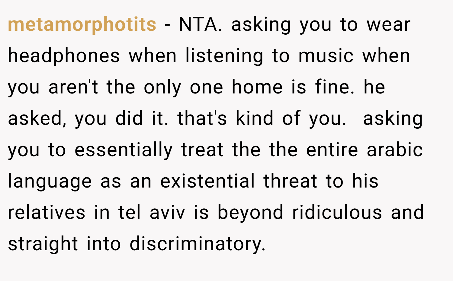metamorphotits − NTA. asking you to wear headphones when listening to music when you aren't the only one home is fine. he asked, you did it. that's kind of you.  asking you to essentially treat the the entire arabic language as an existential threat to his relatives in tel aviv is beyond ridiculous and straight into discriminatory.