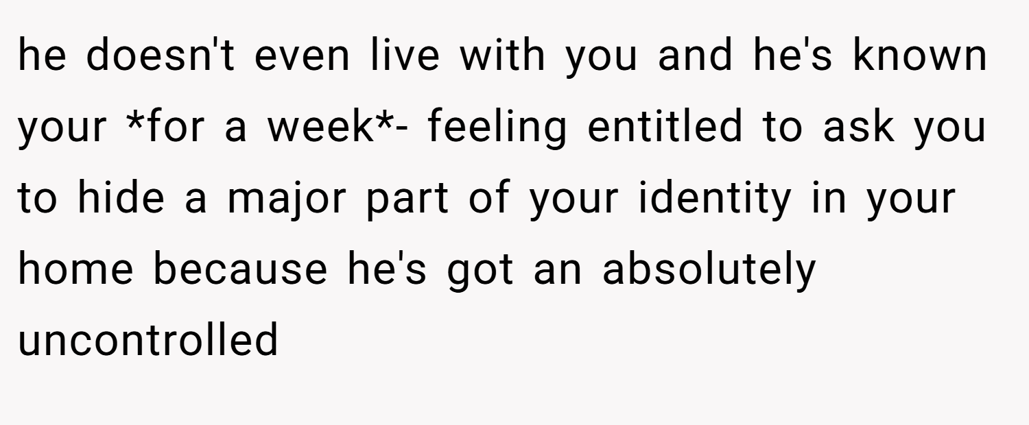 he doesn't even live with you and he's known your *for a week*- feeling entitled to ask you to hide a major part of your identity in your home because he's got an absolutely uncontrolled