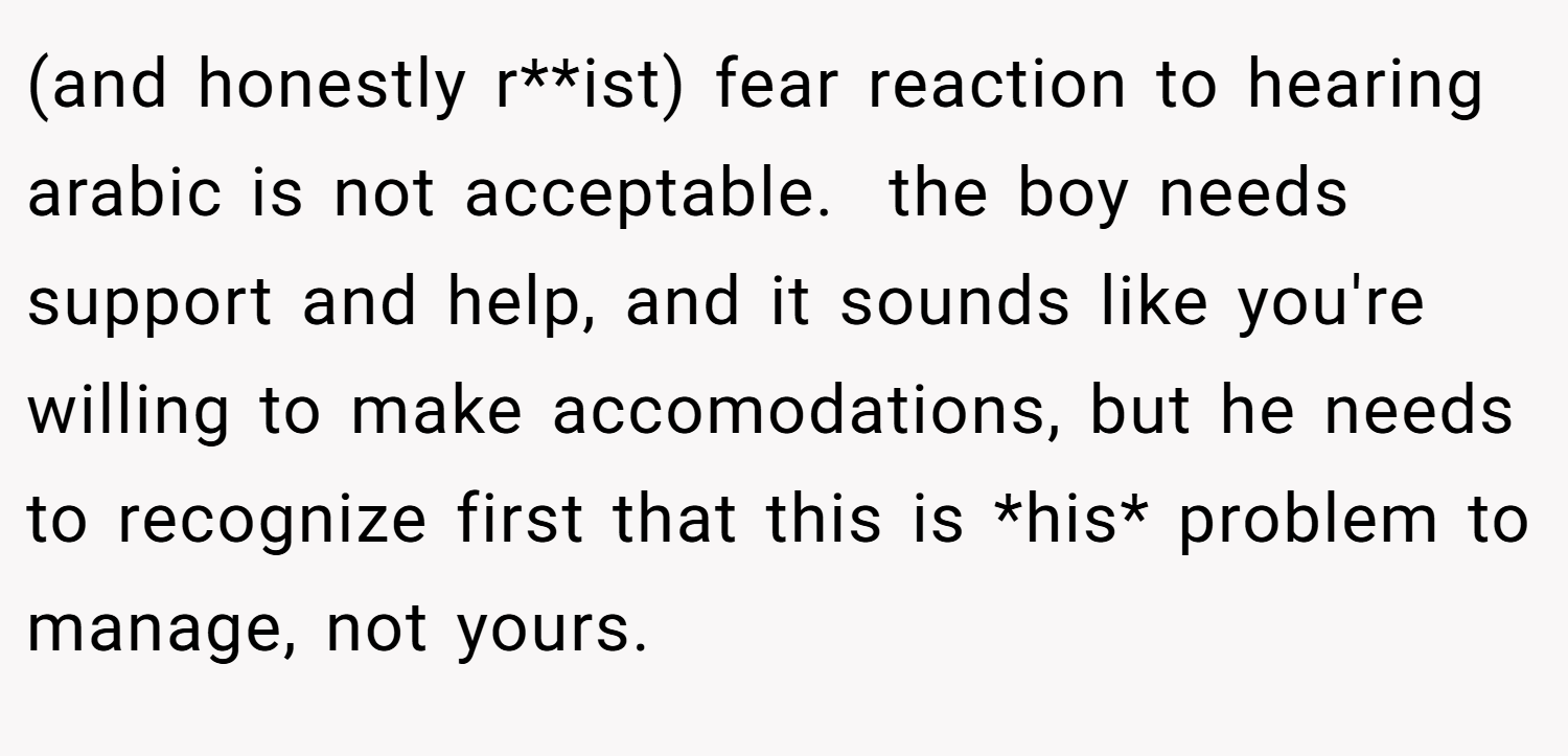 (and honestly r**ist) fear reaction to hearing arabic is not acceptable.  the boy needs support and help, and it sounds like you're willing to make accomodations, but he needs to recognize first that this is *his* problem to manage, not yours.