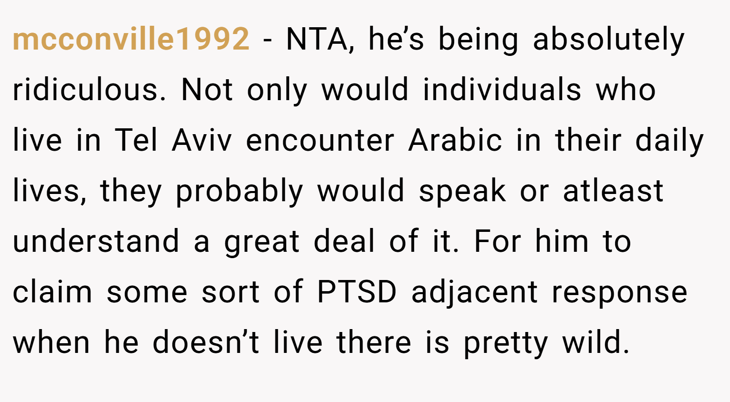 mcconville1992 − NTA, he’s being absolutely ridiculous. Not only would individuals who live in Tel Aviv encounter Arabic in their daily lives, they probably would speak or atleast understand a great deal of it. For him to claim some sort of PTSD adjacent response when he doesn’t live there is pretty wild.