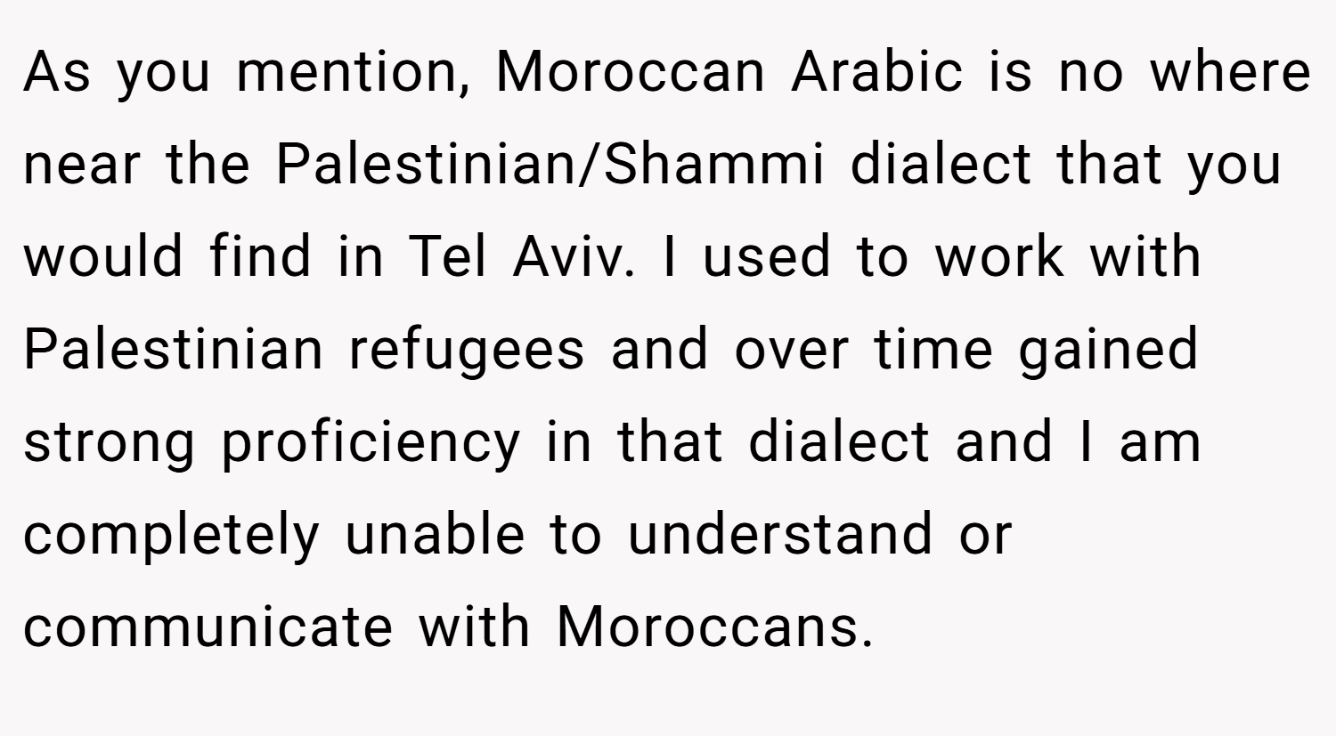 As you mention, Moroccan Arabic is no where near the Palestinian/Shammi dialect that you would find in Tel Aviv. I used to work with Palestinian refugees and over time gained strong proficiency in that dialect and I am completely unable to understand or communicate with Moroccans.