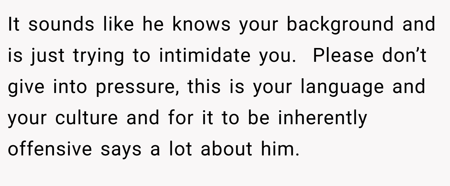 It sounds like he knows your background and is just trying to intimidate you.  Please don’t give into pressure, this is your language and your culture and for it to be inherently offensive says a lot about him.