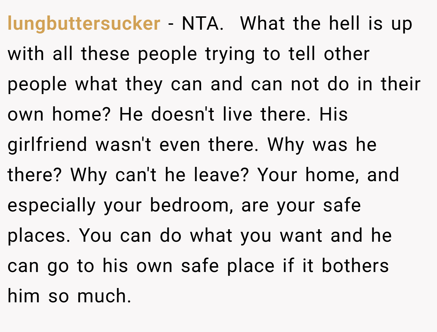 lungbuttersucker − NTA.  What the hell is up with all these people trying to tell other people what they can and can not do in their own home? He doesn't live there. His girlfriend wasn't even there. Why was he there? Why can't he leave? Your home, and especially your bedroom, are your safe places. You can do what you want and he can go to his own safe place if it bothers him so much.