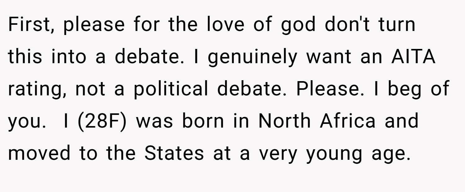 First, please for the love of god don't turn this into a debate. I genuinely want an AITA rating, not a political debate. Please. I beg of you.  I (28F) was born in North Africa and moved to the States at a very young age.