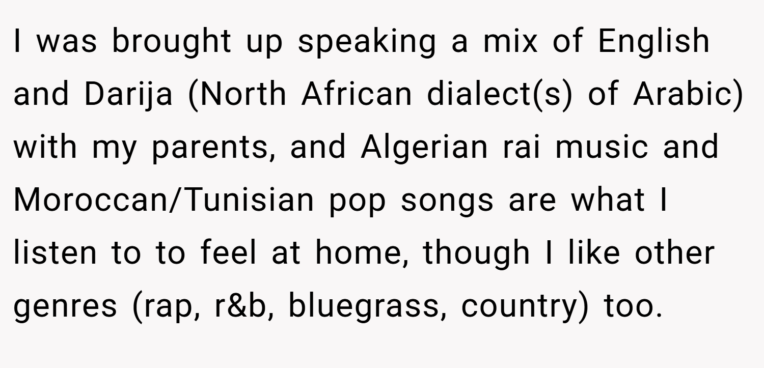 I was brought up speaking a mix of English and Darija (North African dialect(s) of Arabic) with my parents, and Algerian rai music and Moroccan/Tunisian pop songs are what I listen to to feel at home, though I like other genres (rap, r&b, bluegrass, country) too.